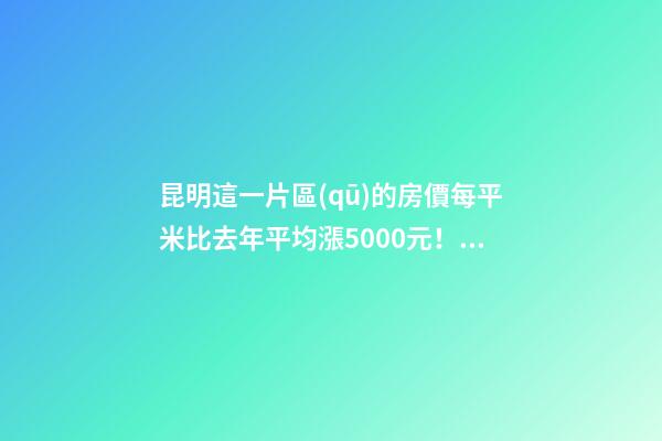 昆明這一片區(qū)的房價每平米比去年平均漲5000元！面對約談和調(diào)控，昆明房價會怎樣？